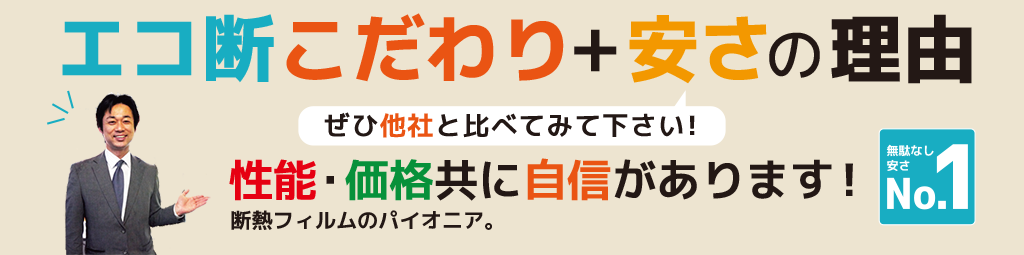 エコ断こだわり＋安さの理由 ぜひ他社と比べてみて下さい！ 性能・価格共に自信があります！ 断熱フィルムのパイオニア。 無駄なし安さNo.1